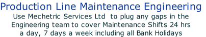 Production Line Maintenance Engineering
Use Mechetric Services Ltd  to plug any gaps in the 
Engineering team to cover Maintenance Shifts 24 hrs 
a day, 7 days a week including all Bank Holidays